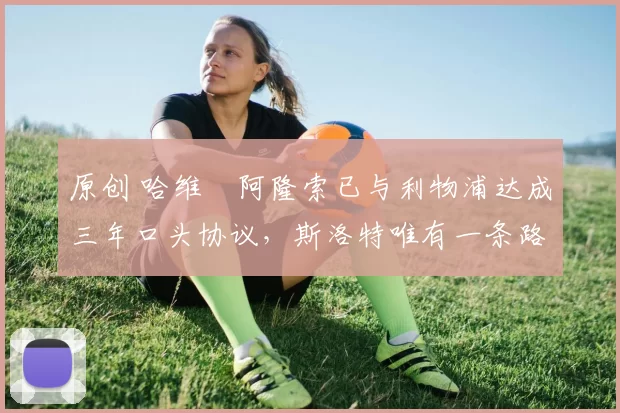 原创 哈维・阿隆索已与利物浦达成三年口头协议，斯洛特唯有一条路可 “翻盘”