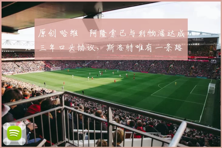 原创 哈维・阿隆索已与利物浦达成三年口头协议，斯洛特唯有一条路可 “翻盘”