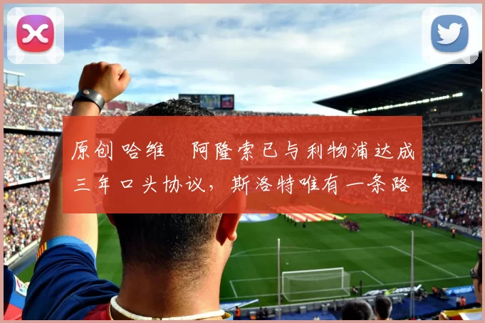 原创 哈维・阿隆索已与利物浦达成三年口头协议，斯洛特唯有一条路可 “翻盘”