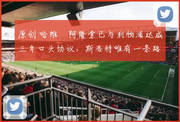 原创 哈维・阿隆索已与利物浦达成三年口头协议，斯洛特唯有一条路可 “翻盘”