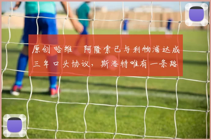 原创 哈维・阿隆索已与利物浦达成三年口头协议，斯洛特唯有一条路可 “翻盘”