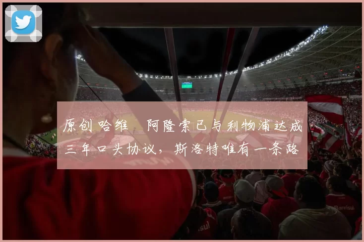 原创 哈维・阿隆索已与利物浦达成三年口头协议，斯洛特唯有一条路可 “翻盘”