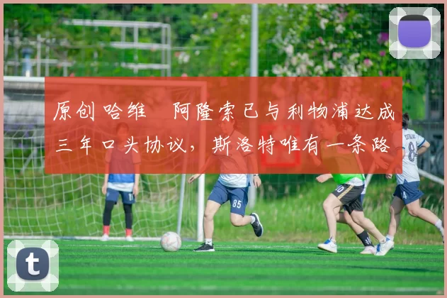 原创 哈维・阿隆索已与利物浦达成三年口头协议，斯洛特唯有一条路可 “翻盘”