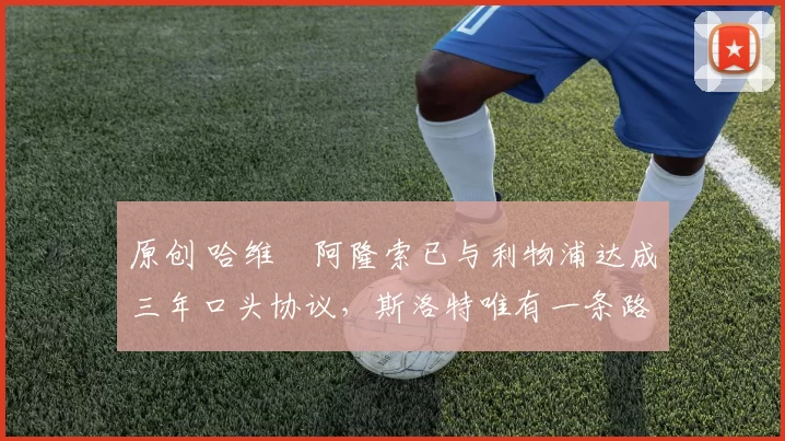 原创 哈维・阿隆索已与利物浦达成三年口头协议，斯洛特唯有一条路可 “翻盘”