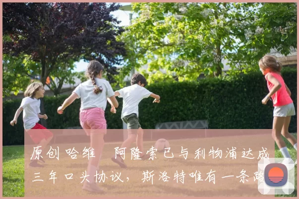 原创 哈维・阿隆索已与利物浦达成三年口头协议，斯洛特唯有一条路可 “翻盘”