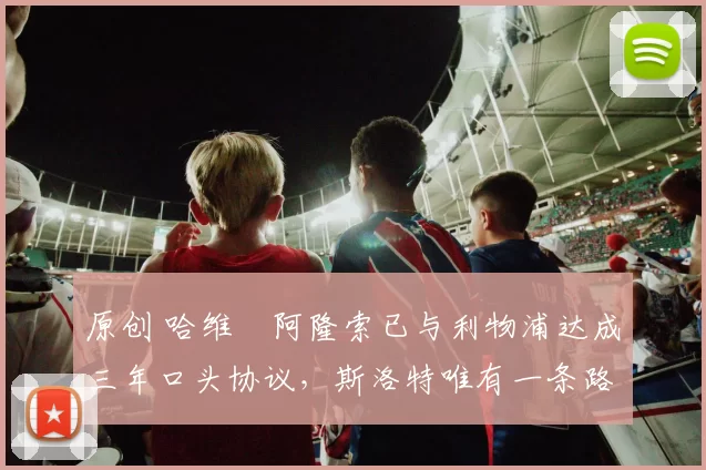 原创 哈维・阿隆索已与利物浦达成三年口头协议，斯洛特唯有一条路可 “翻盘”