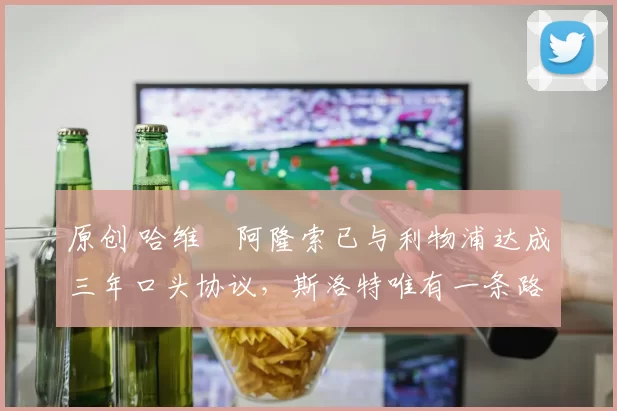 原创 哈维・阿隆索已与利物浦达成三年口头协议，斯洛特唯有一条路可 “翻盘”