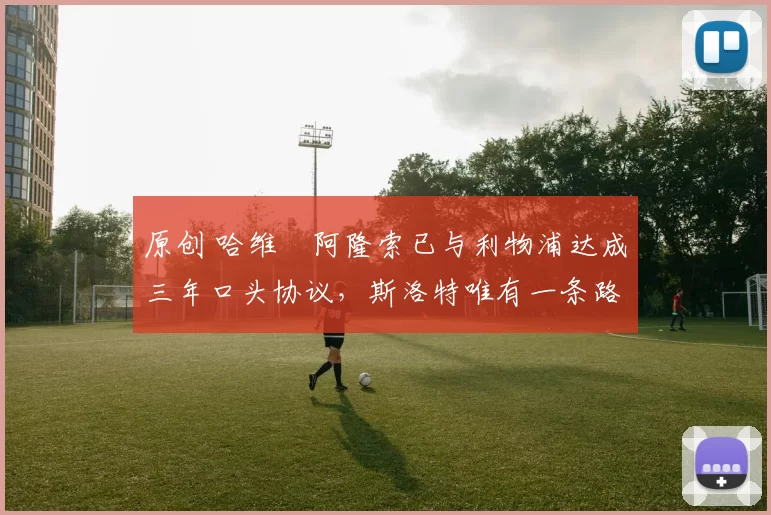 原创 哈维・阿隆索已与利物浦达成三年口头协议，斯洛特唯有一条路可 “翻盘”