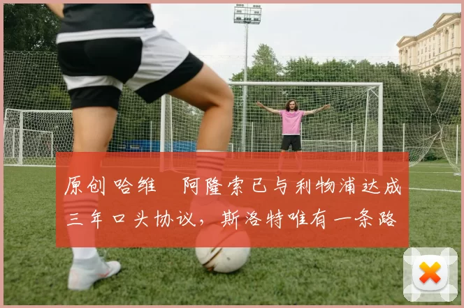 原创 哈维・阿隆索已与利物浦达成三年口头协议，斯洛特唯有一条路可 “翻盘”