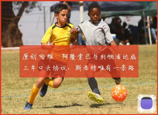 原创 哈维・阿隆索已与利物浦达成三年口头协议，斯洛特唯有一条路可 “翻盘”