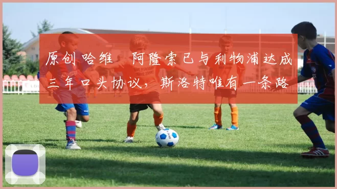 原创 哈维・阿隆索已与利物浦达成三年口头协议，斯洛特唯有一条路可 “翻盘”