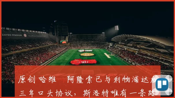 原创 哈维・阿隆索已与利物浦达成三年口头协议，斯洛特唯有一条路可 “翻盘”