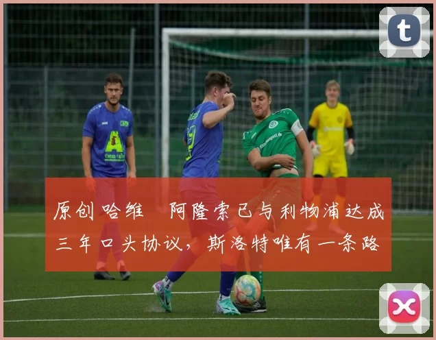 原创 哈维・阿隆索已与利物浦达成三年口头协议，斯洛特唯有一条路可 “翻盘”