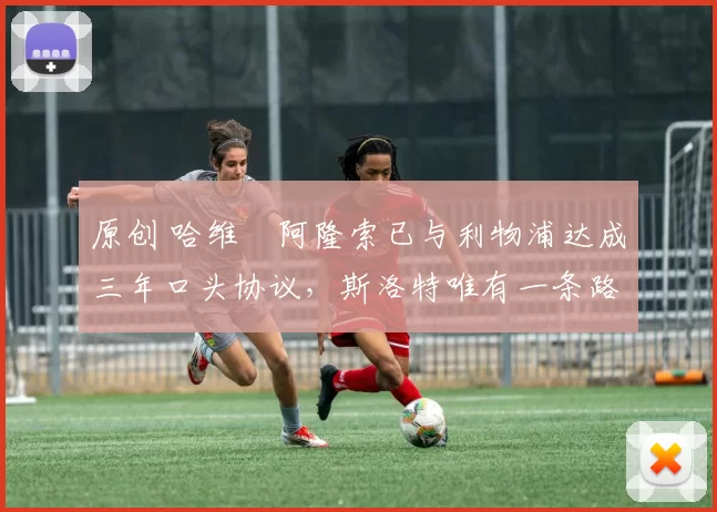 原创 哈维・阿隆索已与利物浦达成三年口头协议，斯洛特唯有一条路可 “翻盘”