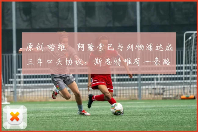 原创 哈维・阿隆索已与利物浦达成三年口头协议，斯洛特唯有一条路可 “翻盘”