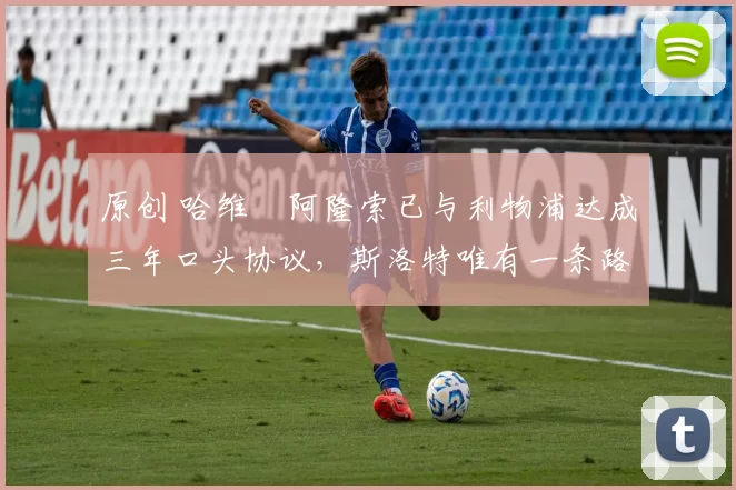 原创 哈维・阿隆索已与利物浦达成三年口头协议，斯洛特唯有一条路可 “翻盘”