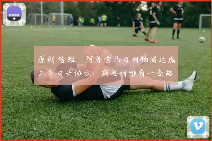 原创 哈维・阿隆索已与利物浦达成三年口头协议，斯洛特唯有一条路可 “翻盘”