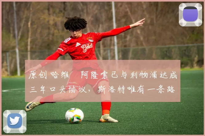 原创 哈维・阿隆索已与利物浦达成三年口头协议，斯洛特唯有一条路可 “翻盘”