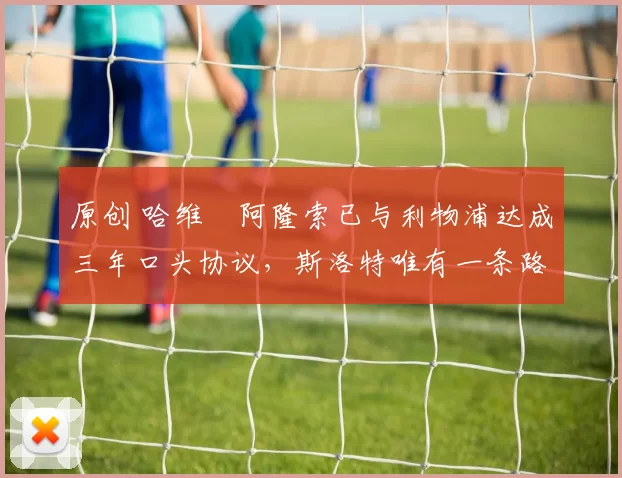 原创 哈维・阿隆索已与利物浦达成三年口头协议，斯洛特唯有一条路可 “翻盘”