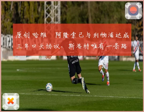 原创 哈维・阿隆索已与利物浦达成三年口头协议，斯洛特唯有一条路可 “翻盘”