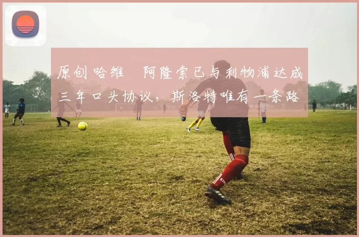 原创 哈维・阿隆索已与利物浦达成三年口头协议，斯洛特唯有一条路可 “翻盘”