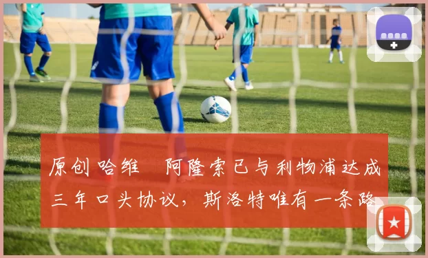 原创 哈维・阿隆索已与利物浦达成三年口头协议，斯洛特唯有一条路可 “翻盘”