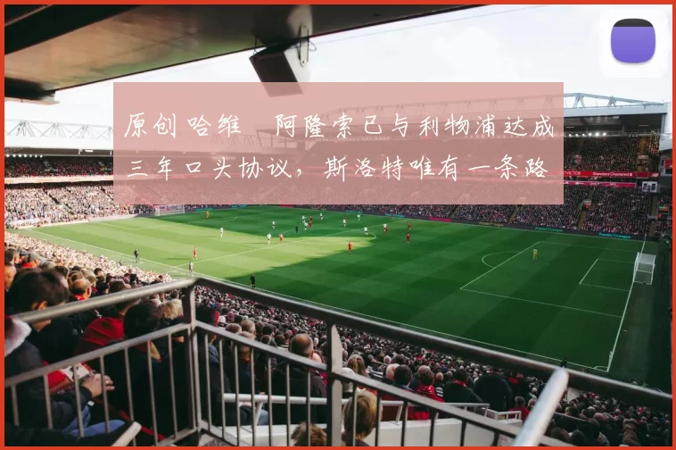 原创 哈维・阿隆索已与利物浦达成三年口头协议，斯洛特唯有一条路可 “翻盘”