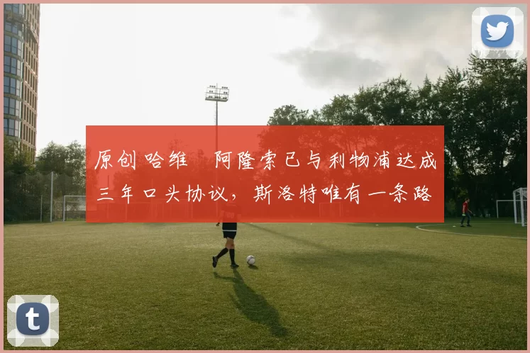 原创 哈维・阿隆索已与利物浦达成三年口头协议，斯洛特唯有一条路可 “翻盘”