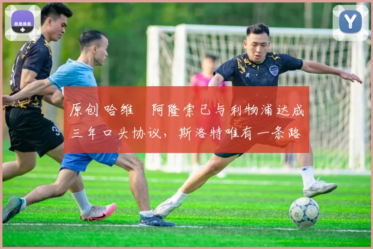 原创 哈维・阿隆索已与利物浦达成三年口头协议，斯洛特唯有一条路可 “翻盘”