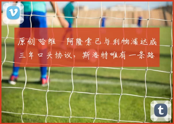 原创 哈维・阿隆索已与利物浦达成三年口头协议，斯洛特唯有一条路可 “翻盘”