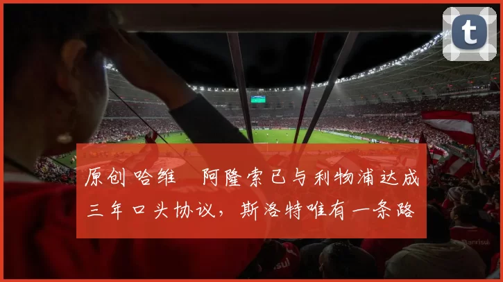 原创 哈维・阿隆索已与利物浦达成三年口头协议，斯洛特唯有一条路可 “翻盘”