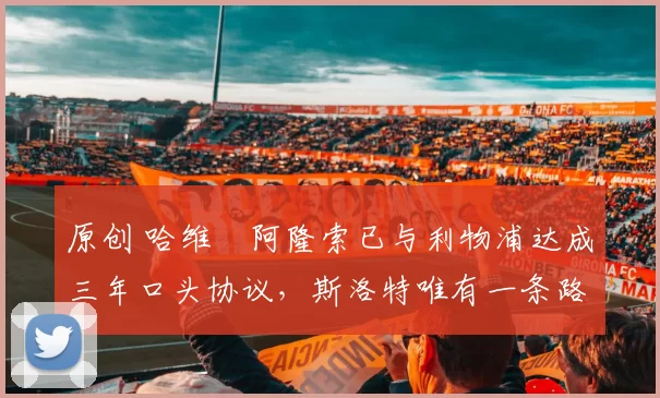 原创 哈维・阿隆索已与利物浦达成三年口头协议，斯洛特唯有一条路可 “翻盘”