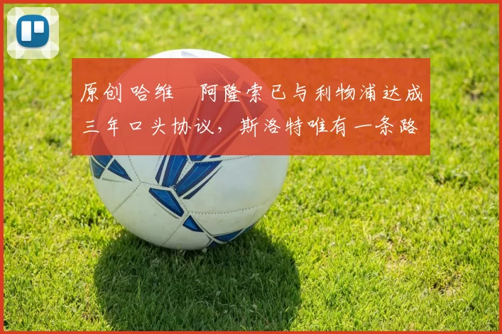 原创 哈维・阿隆索已与利物浦达成三年口头协议，斯洛特唯有一条路可 “翻盘”