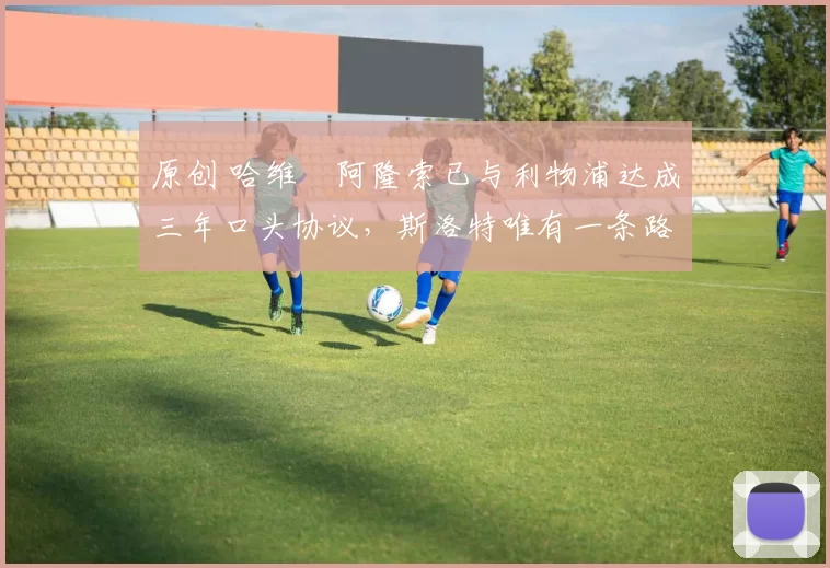 原创 哈维・阿隆索已与利物浦达成三年口头协议，斯洛特唯有一条路可 “翻盘”