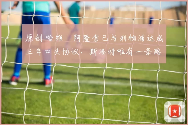 原创 哈维・阿隆索已与利物浦达成三年口头协议，斯洛特唯有一条路可 “翻盘”