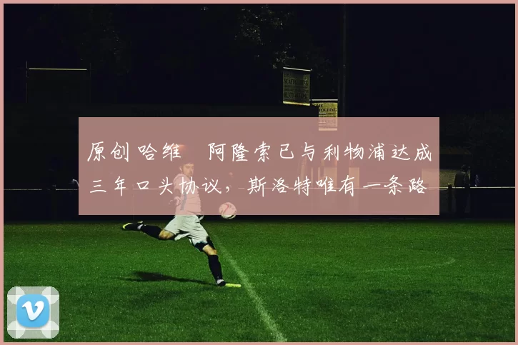 原创 哈维・阿隆索已与利物浦达成三年口头协议，斯洛特唯有一条路可 “翻盘”