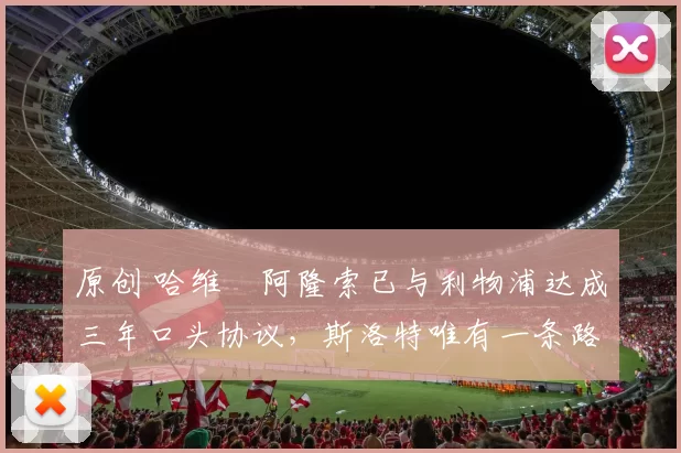 原创 哈维・阿隆索已与利物浦达成三年口头协议，斯洛特唯有一条路可 “翻盘”