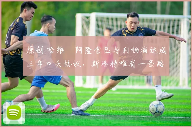 原创 哈维・阿隆索已与利物浦达成三年口头协议，斯洛特唯有一条路可 “翻盘”