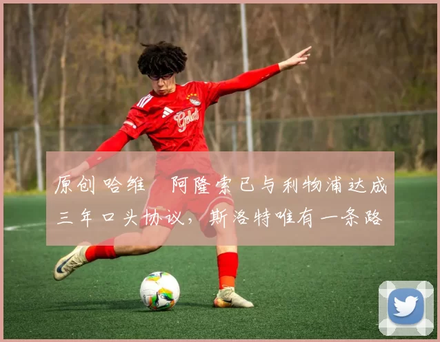 原创 哈维・阿隆索已与利物浦达成三年口头协议，斯洛特唯有一条路可 “翻盘”