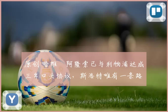 原创 哈维・阿隆索已与利物浦达成三年口头协议，斯洛特唯有一条路可 “翻盘”