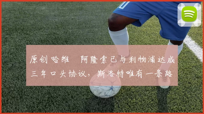 原创 哈维・阿隆索已与利物浦达成三年口头协议，斯洛特唯有一条路可 “翻盘”