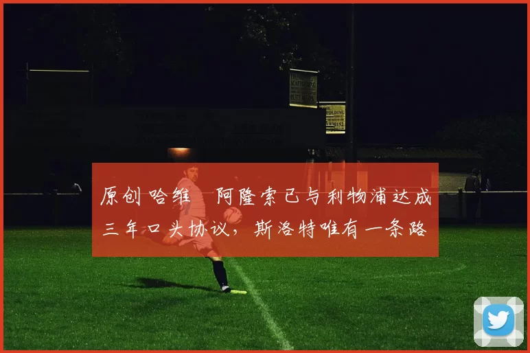 原创 哈维・阿隆索已与利物浦达成三年口头协议，斯洛特唯有一条路可 “翻盘”