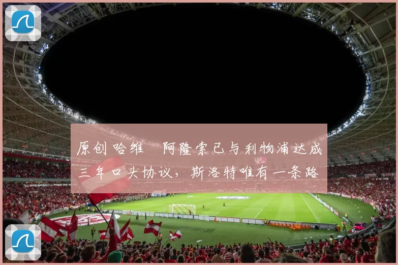 原创 哈维・阿隆索已与利物浦达成三年口头协议，斯洛特唯有一条路可 “翻盘”