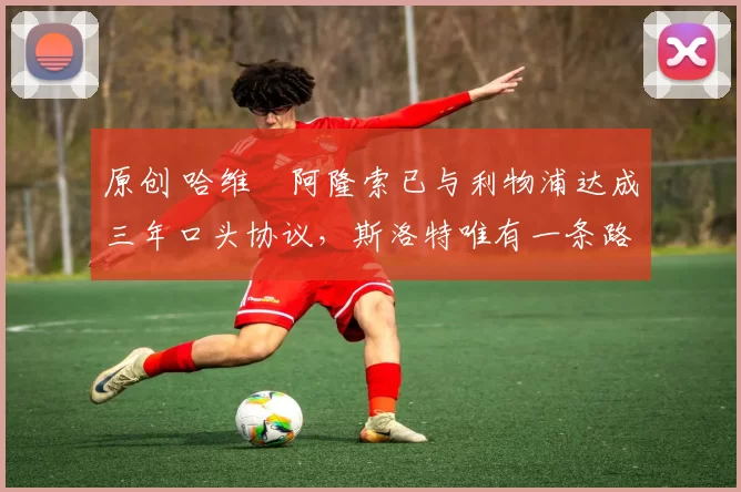 原创 哈维・阿隆索已与利物浦达成三年口头协议，斯洛特唯有一条路可 “翻盘”