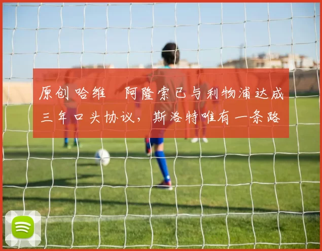 原创 哈维・阿隆索已与利物浦达成三年口头协议，斯洛特唯有一条路可 “翻盘”