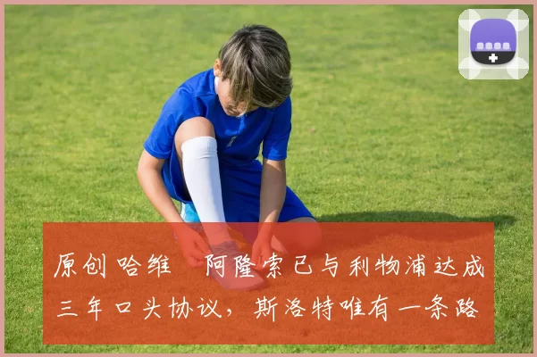 原创 哈维・阿隆索已与利物浦达成三年口头协议，斯洛特唯有一条路可 “翻盘”