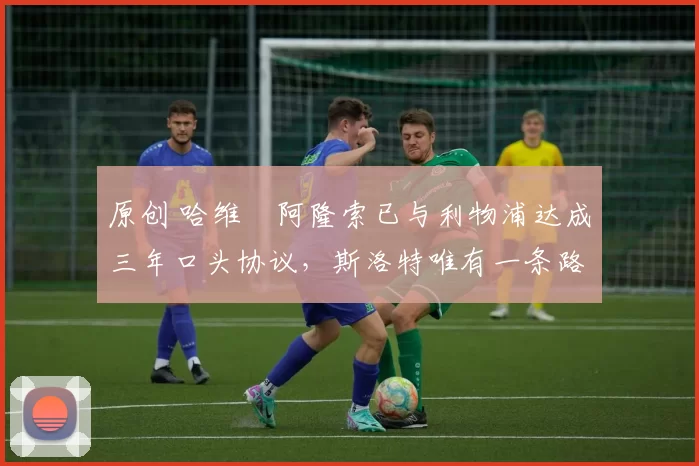 原创 哈维・阿隆索已与利物浦达成三年口头协议,斯洛特唯有一条路可 “翻盘”