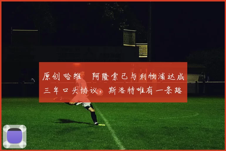 原创 哈维・阿隆索已与利物浦达成三年口头协议，斯洛特唯有一条路可 “翻盘”