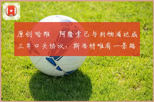 原创 哈维・阿隆索已与利物浦达成三年口头协议，斯洛特唯有一条路可 “翻盘”