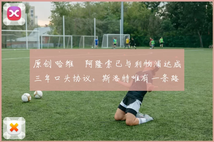 原创 哈维・阿隆索已与利物浦达成三年口头协议，斯洛特唯有一条路可 “翻盘”